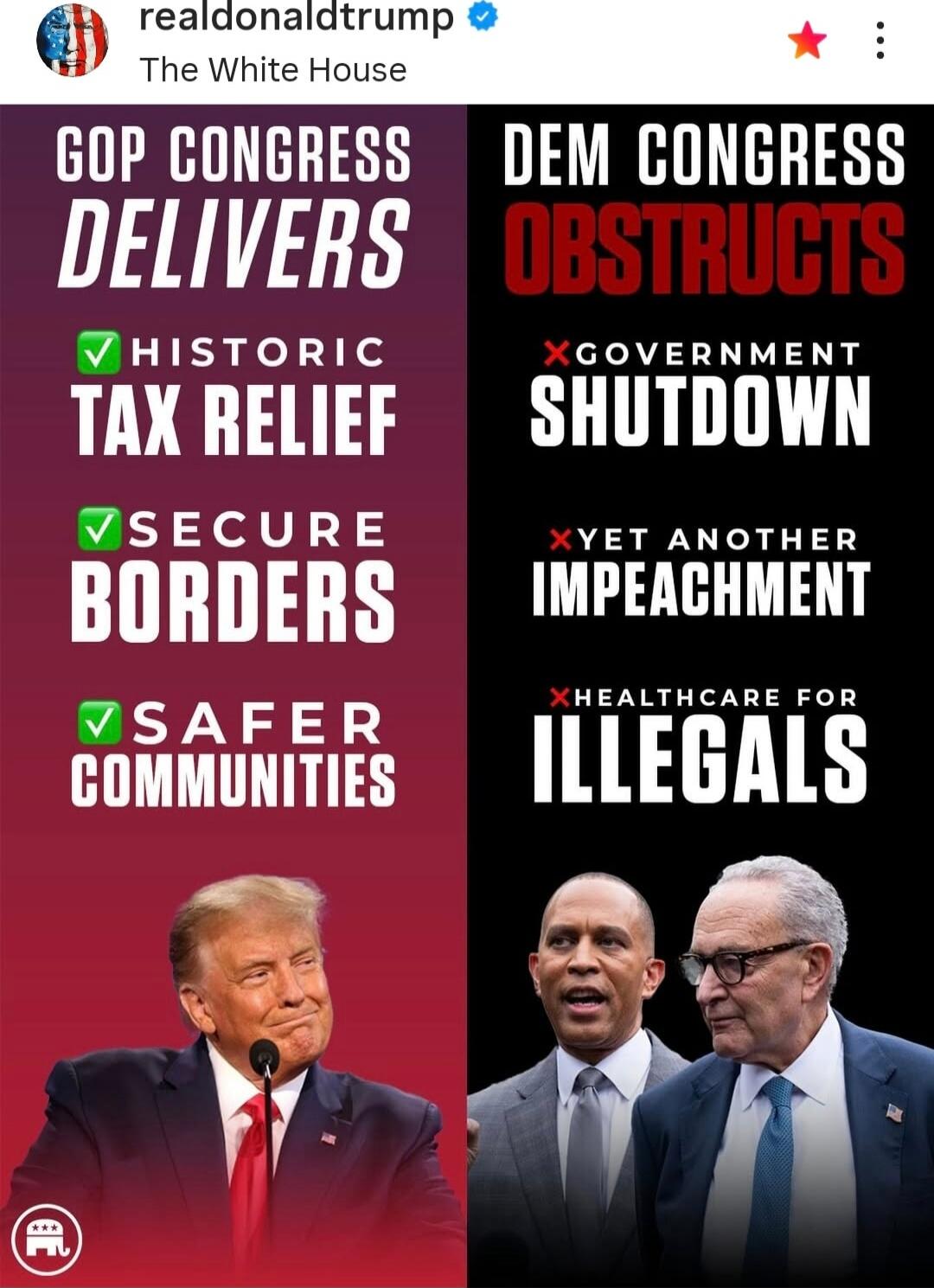REAlDONALDTRUMP The White House

GOP CONGRESS DELIVERS
✔ HISTORIC TAX RELIEF
✔ SECURE BORDERS
✔ SAFER COMMUNITIES

DEM CONGRESS OBSTRUCTS
✗ GOVERNMENT SHUTDOWN
✗ YET ANOTHER IMPEACHMENT
✗ HEALTHCARE FOR ILLEGALS


