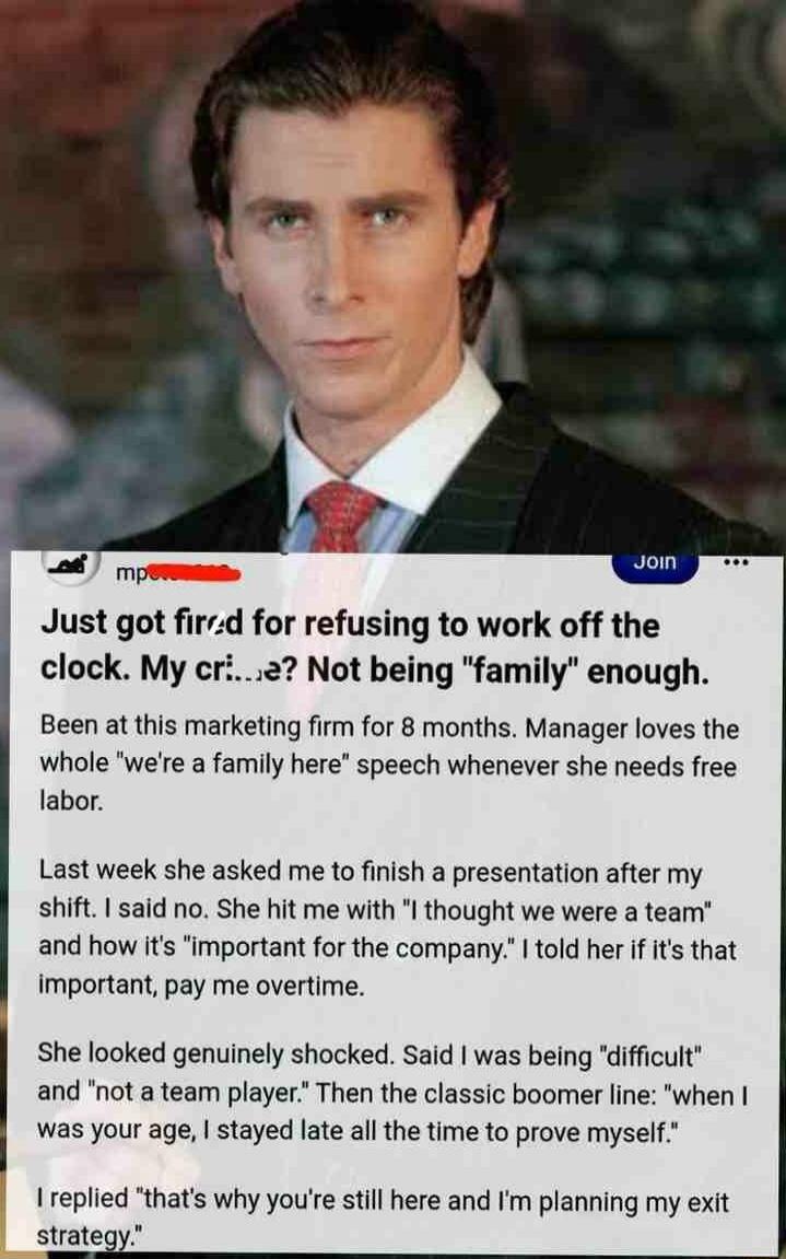 Just got fired for refusing to work off the clock. My cr...e? Not being 'family' enough. Been at this marketing firm for 8 months. Manager loves the whole 'we're a family here' speech whenever she needs free labor. Last week she asked me to finish a presentation after my shift. I said no. She hit me with 'I thought we were a team' and how it's 'imp