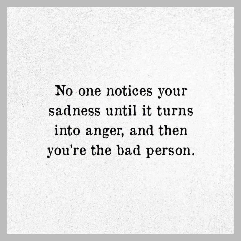 No one notices your sadness until it turns into anger and then youre the bad person
