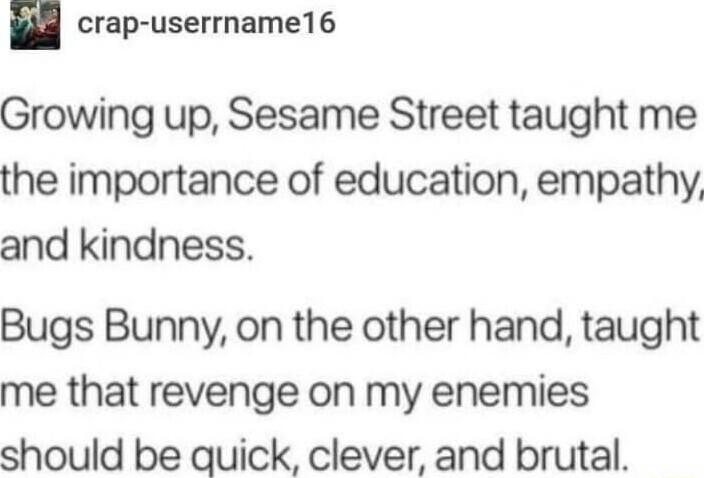 crap userrname16 Growing up Sesame Street taught me the importance of education empathy and kindness Bugs Bunny on the other hand taught me that revenge on my enemies should be quick clever and brutal