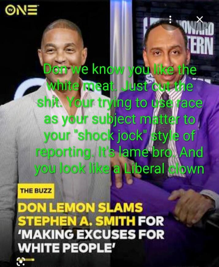 Don't we know you like the white meat. Just cut the shit. You're trying to use race as your subject matter to your 'shock jock' style of reporting. It's lame bro. And you look like a Liberal clown

THE BUZZ
DON LEMON SLAMS STEPHEN A. SMITH FOR 'MAKING EXCUSES FOR WHITE PEOPLE'