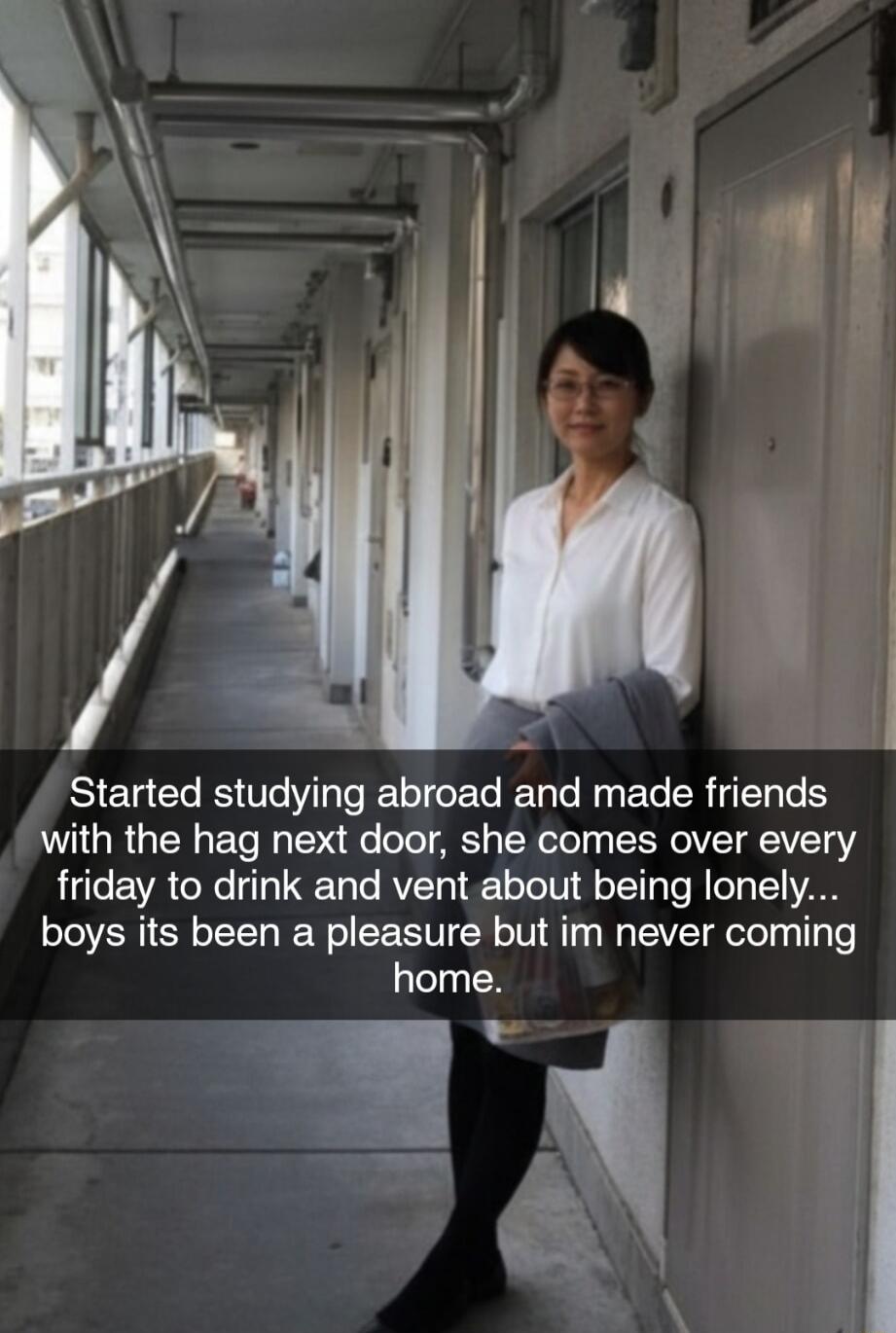 Started studying abroad and made friends with the hag next door, she comes over every Friday to drink and vent about being lonely... boys its been a pleasure but im never coming home.