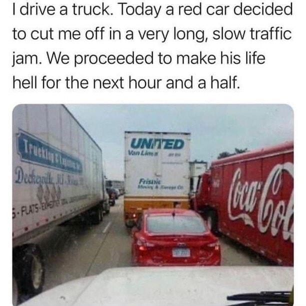 drive a truck Today a red car decided to cut me off in a very long slow traffic jam We proceeded to make his life hell for the next hour and a half