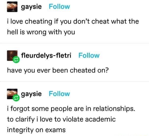 gaysie Follow ilove cheating if you dont cheat what the hell is wrong with you eurdelys etri Follow have you ever been cheated on igaysie Follow i forgot some people are in relationships to clarify i love to violate academic integrity on exams