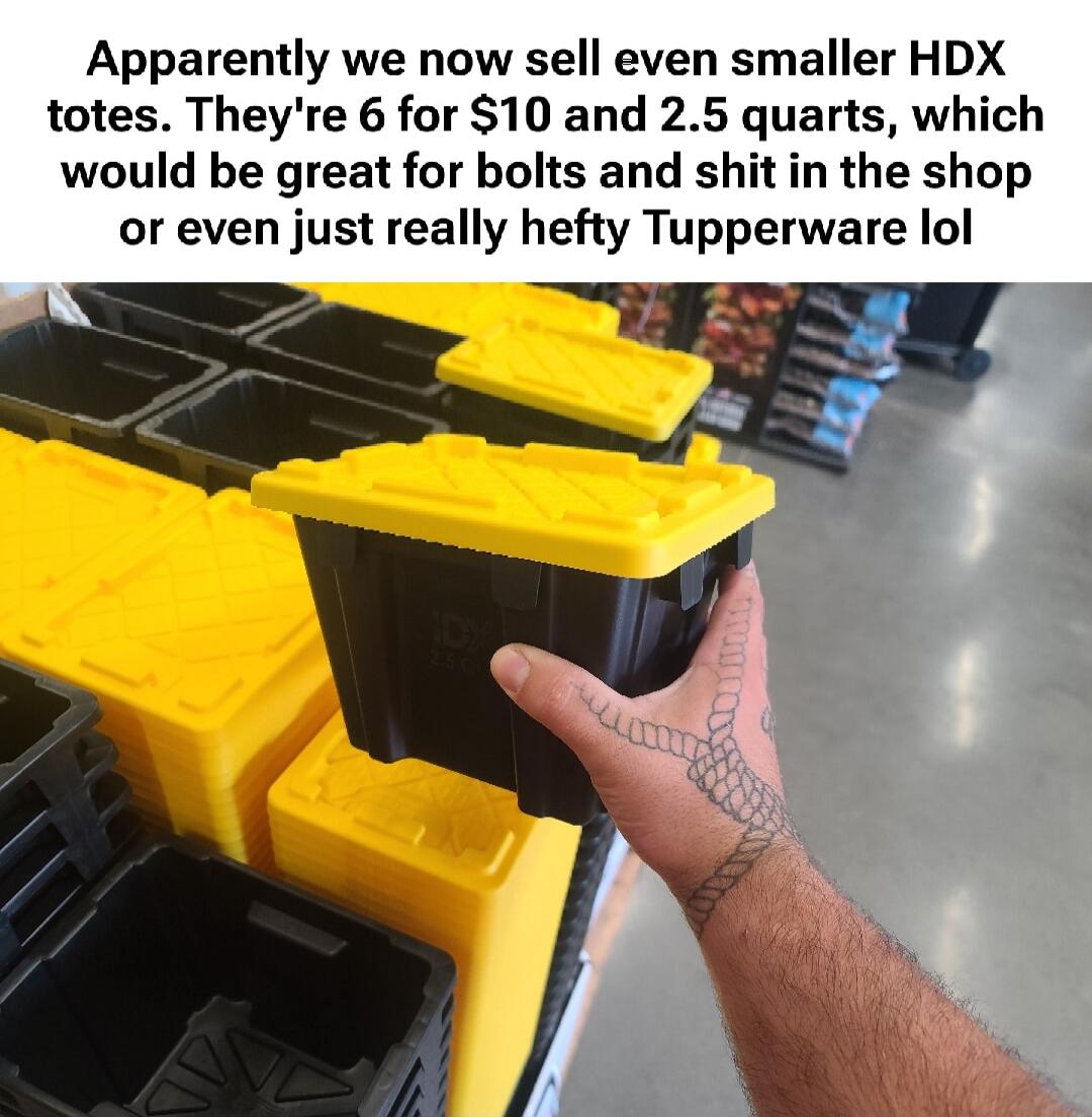 Apparently we now sell even smaller HDX totes. They're 6 for $10 and 2.5 quarts, which would be great for bolts and shit in the shop or even just really hefty Tupperware lol
