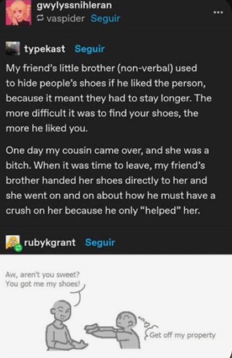 43 LA EED 98 vaspider r typekast Seguir My friends little brother non verbal used to hide peoples shoes if he liked the person because it meant they had to stay longer The CICRC GV G ATECR GR 1T RCITTE T T more he liked you o1 L0 EW WIS Jor Ty IV AR T Te B RV T G RU ET N STEER T TR G EE VR A EL G R brother handed her shoes directly to her and she went on and on about how he must have a crush on he
