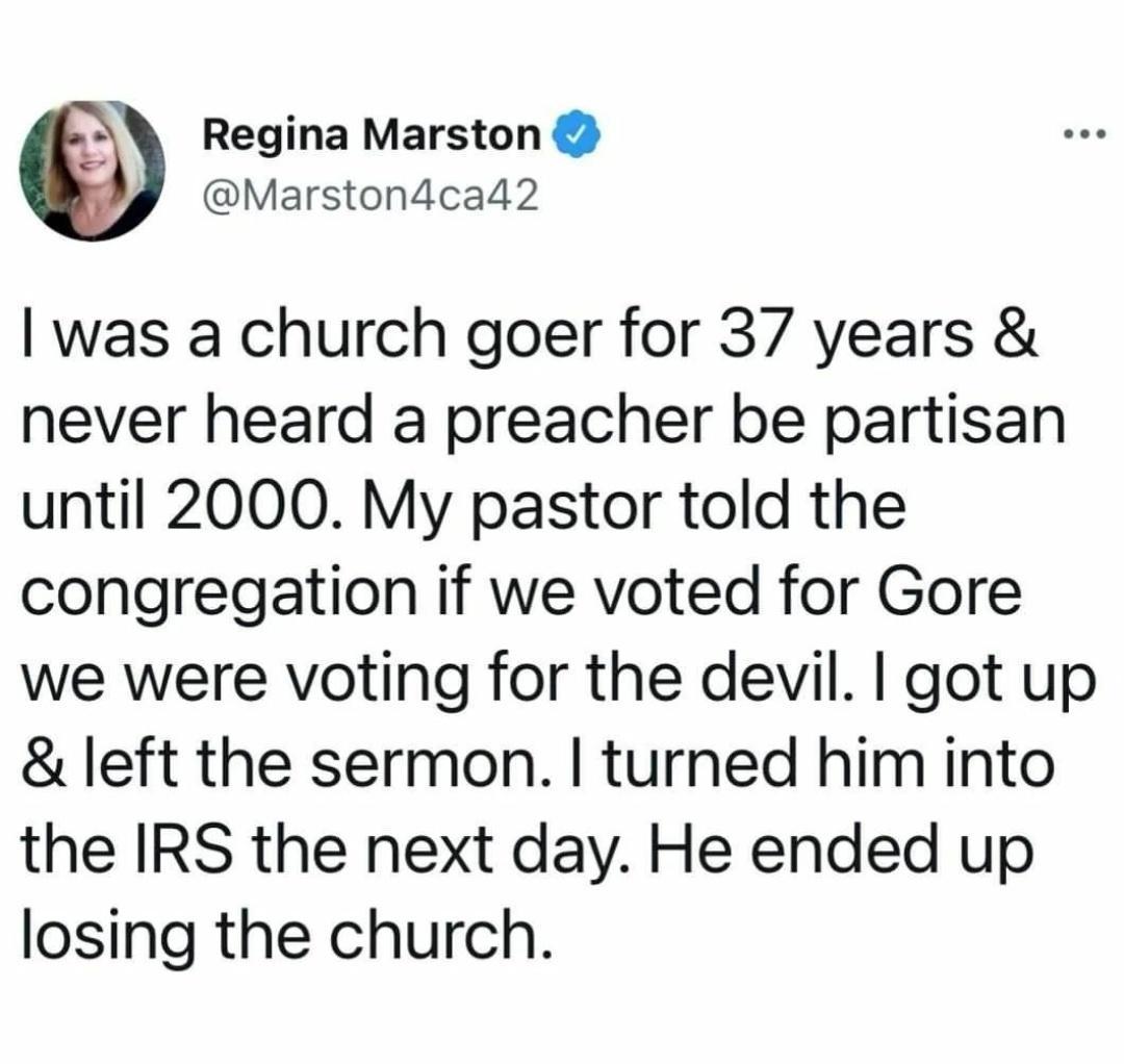 Regina Marston Marstondcad2 was a church goer for 37 years never heard a preacher be partisan until 2000 My pastor told the congregation if we voted for Gore we were voting for the devil got up left the sermon turned him into the IRS the next day He ended up losing the church