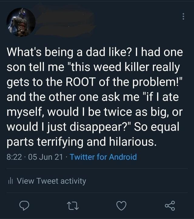 s U E S o1 o JEWo ETo M IT YA N g Yo Mol 1 son tell me this weed killer really gets to the ROOT of the problem and the other one ask me if ate myself would be twice as big or e 10s WU Ao EFT o o WS o WTo VY parts terrifying and hilarious 822 05 Jun 21 Twitter for Android il View Tweet activity o V 5
