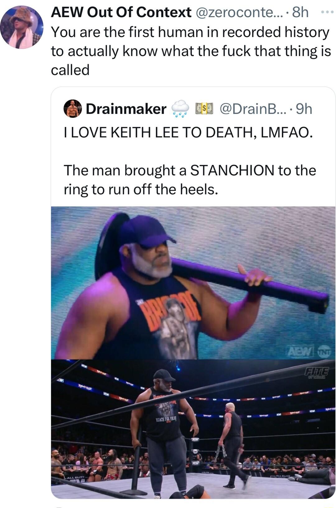 AEW Out Of Context zeroconte 8h You are the first human in recorded history to actually know what the fuck that thing is called Drainmaker 51 DrainB 9h I LOVE KEITH LEE TO DEATH LMFAO The man brought a STANCHION to the ring to run off the heels