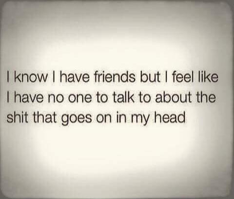 I know I have friends but I feel like I have no one to talk to about the shit that goes on in my head