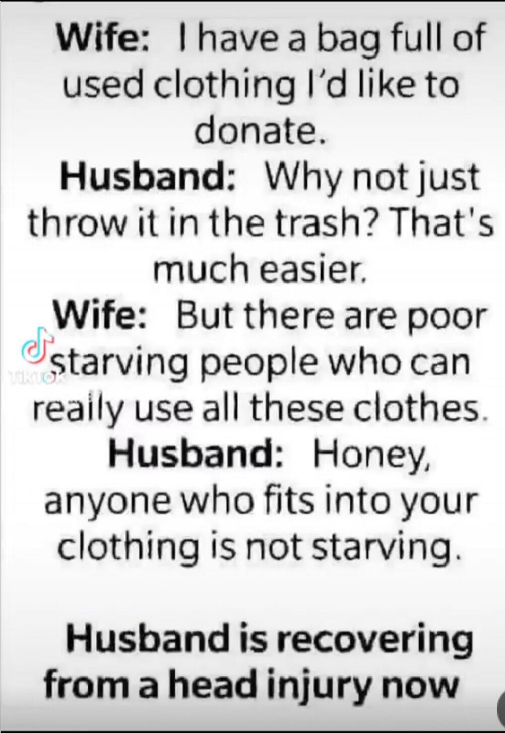 Wife: I have a bag full of used clothing I’d like to donate. Husband: Why not just throw it in the trash? That’s much easier. Wife: But there are poor starving people who can really use all these clothes. Husband: Honey, anyone who fits into your clothing is not starving. Husband is recovering from a head injury now