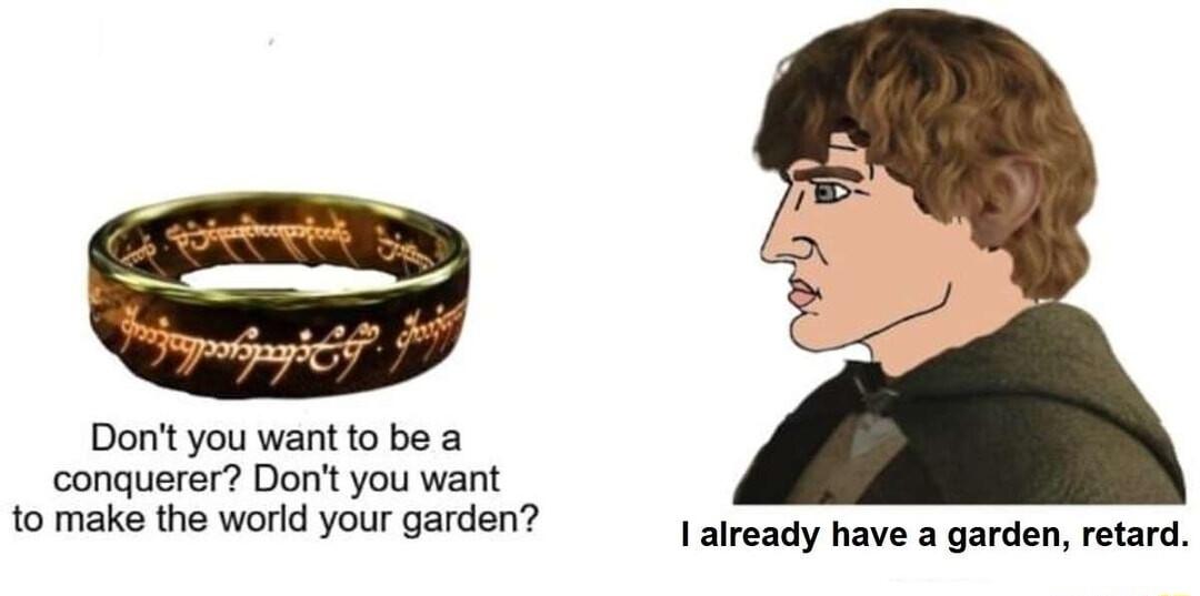Dont you want to be a conquerer Dont you want to make the world your garden Ialready have a garden retard