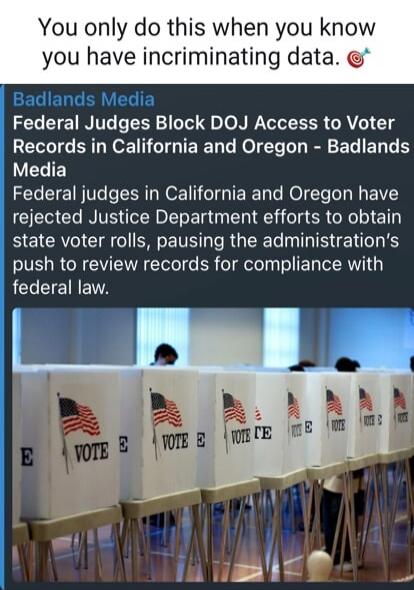 You only do this when you know you have incriminating data. Badlands Media Federal Judges Block DOJ Access to Voter Records in California and Oregon - Badlands Media Federal judges in California and Oregon have rejected Justice Department efforts to obtain state voter rolls, pausing the administration's push to review records for compliance with fe