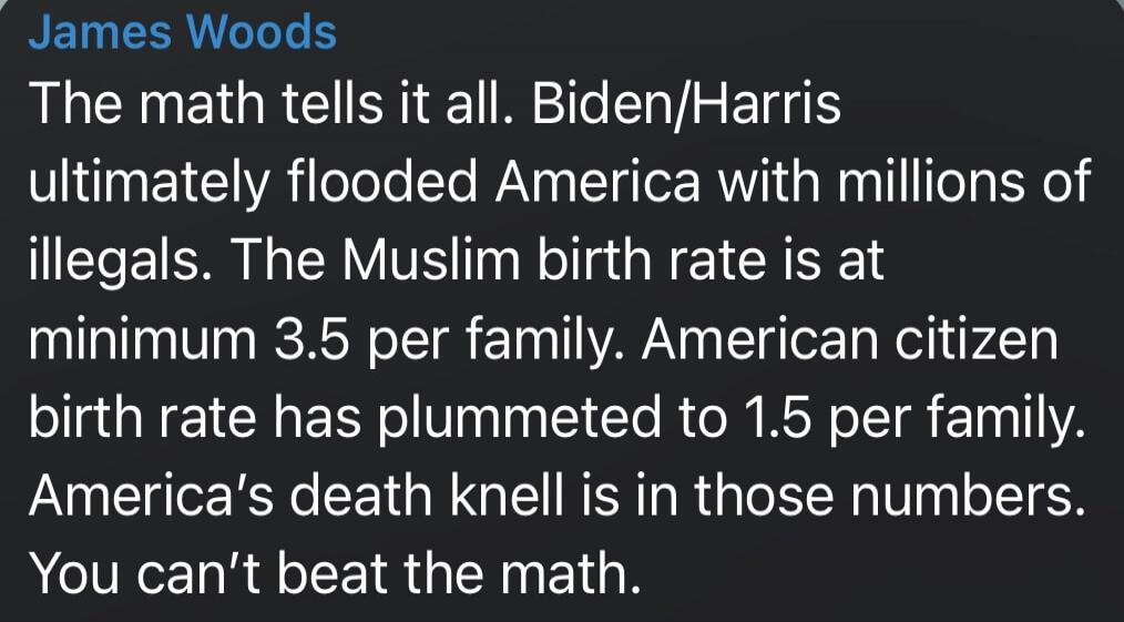 James Woods The math tells it all. Biden/Harris ultimately flooded America with millions of illegals. The Muslim birth rate is at minimum 3.5 per family. American citizen birth rate has plummeted to 1.5 per family. America's death knell is in those numbers. You can't beat the math. Session ID: 1035456.