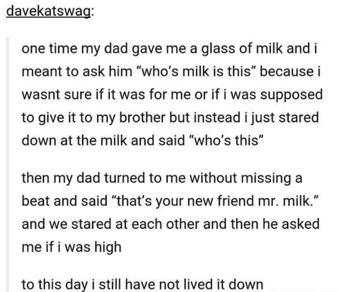davekatswag one time my dad gave me a glass of milk and i meant to ask him whos milk is this because i wasnt sure if it was for me or if i was supposed to give it to my brother but instead i just stared down at the milk and said whos this then my dad turned to me without missing a beat and said thats your new friend mr milk and we stared at each other and then he asked me if i was high to this day