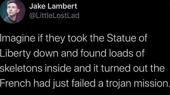 r NELGY T TTee S LittleLostLad Imagine if they took the Statue of Liberty down and found loads of skeletons inside and it turned out the French had just failed a trojan mission