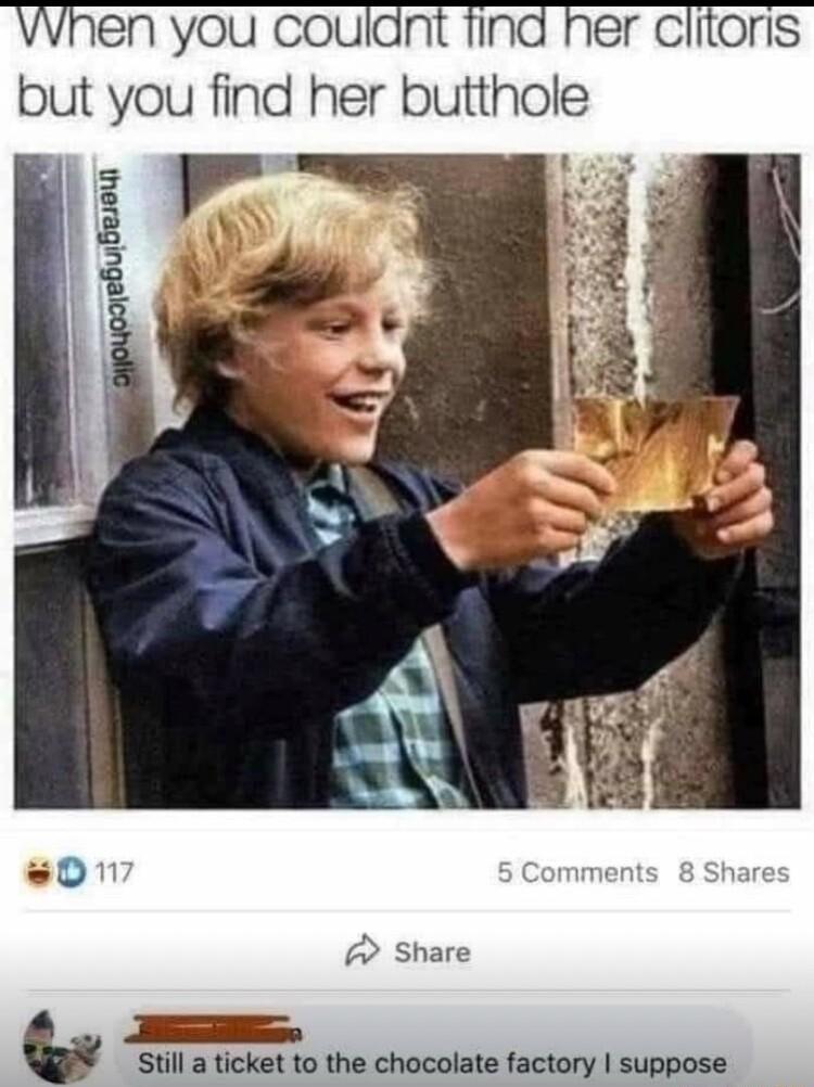 When you couldnt find her clitoris but you find her butthole Share Sasdli Still a ticket to the chocolate factory suppose