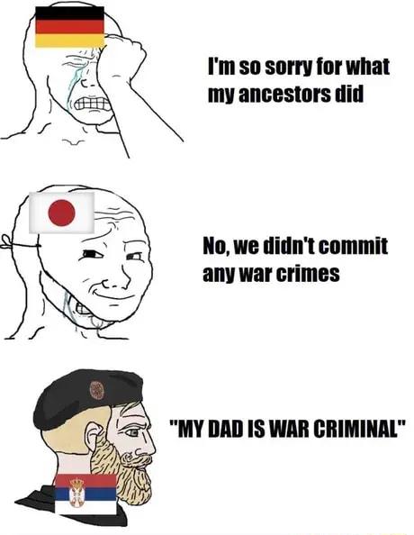 Im so sorry for what my ancestors did No we didnt commit any war crimes MY DAD IS WAR CRIMINAL