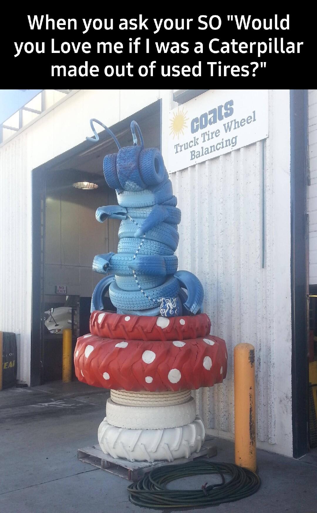 When you ask your SO Would you Love me if was a Caterpillar made out of used Tires