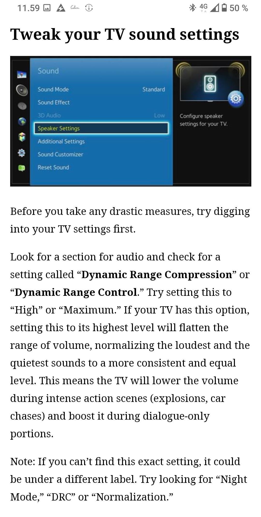 115968 A 46 W50 Tweak your TV sound settings Before you take any drastic measures try digging into your TV settings first Look for a section for audio and check for a setting called Dynamic Range Compression or Dynamic Range Control Try setting this to High or Maximum If your TV has this option setting this to its highest level will flatten the range of volume normalizing the loudest and the quiet