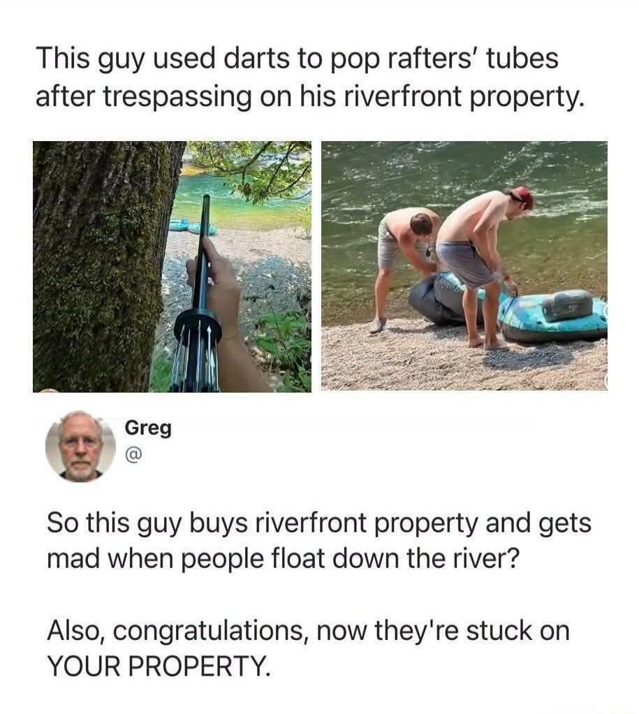 This guy used darts to pop rafters' tubes after trespassing on his riverfront property. Greg. So this guy buys riverfront property and gets mad when people float down the river? Also, congratulations, now they're stuck on YOUR PROPERTY.