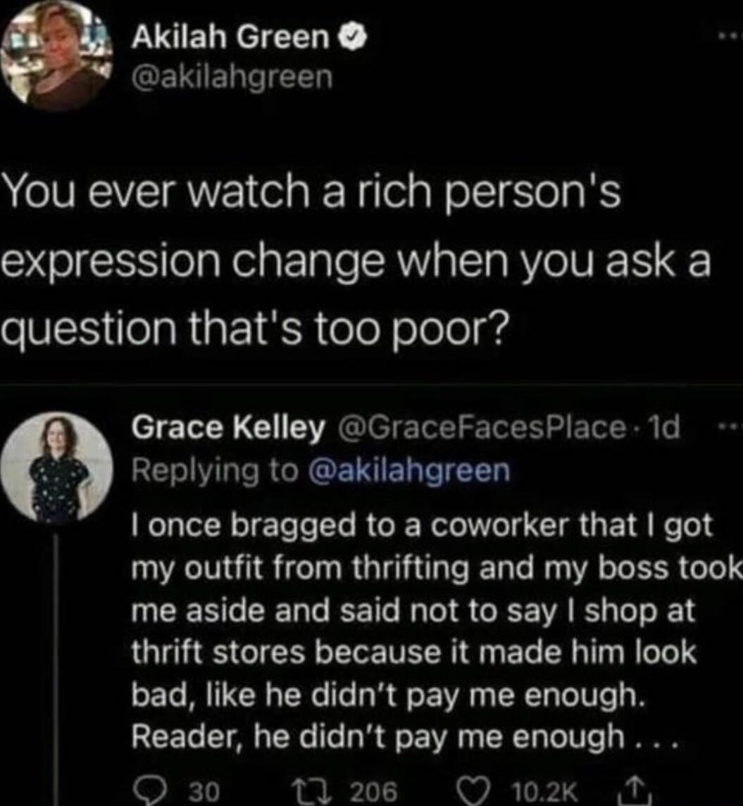 LSELYEEEY GEISIENTTEED You ever watch a rich persons expression change when you ask a question thats too poor Grace Kelley GraceFacesPlace 1d Replying to akilahgreen once bragged to a coworker that got my outfit from thrifting and my boss took UEENGEENGEETL IO CEE L L E thrift stores because it made him look bad like he didnt pay me enough Reader he didnt pay me enough O 30 12086 O 102k N