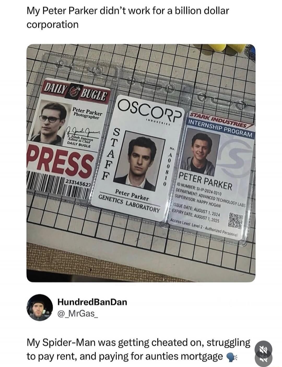 My Peter Parker didn't work for a billion dollar corporation. DAILY BUGLE PRESS Peter Parker Photographer J. Jonah Jameson Editor in Chief DAILY BUGLE. OSCORP INDUSTRIES STAFF Peter Parker GENETICS LABORATORY No. A00810. STARK INDUSTRIES INTERNSHIP PROGRAM PETER PARKER ID NUMBER: SI-IP-2024-3310 DEPARTMENT: ADVANCED TECHNOLOGY LABS SUPERVISOR: HAPP