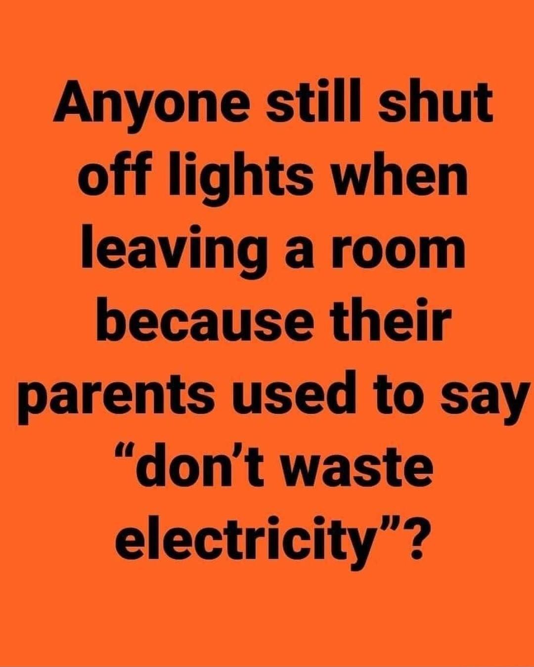 Anyone still shut off lights when leaving a room because their parents used to say dont waste electricity
