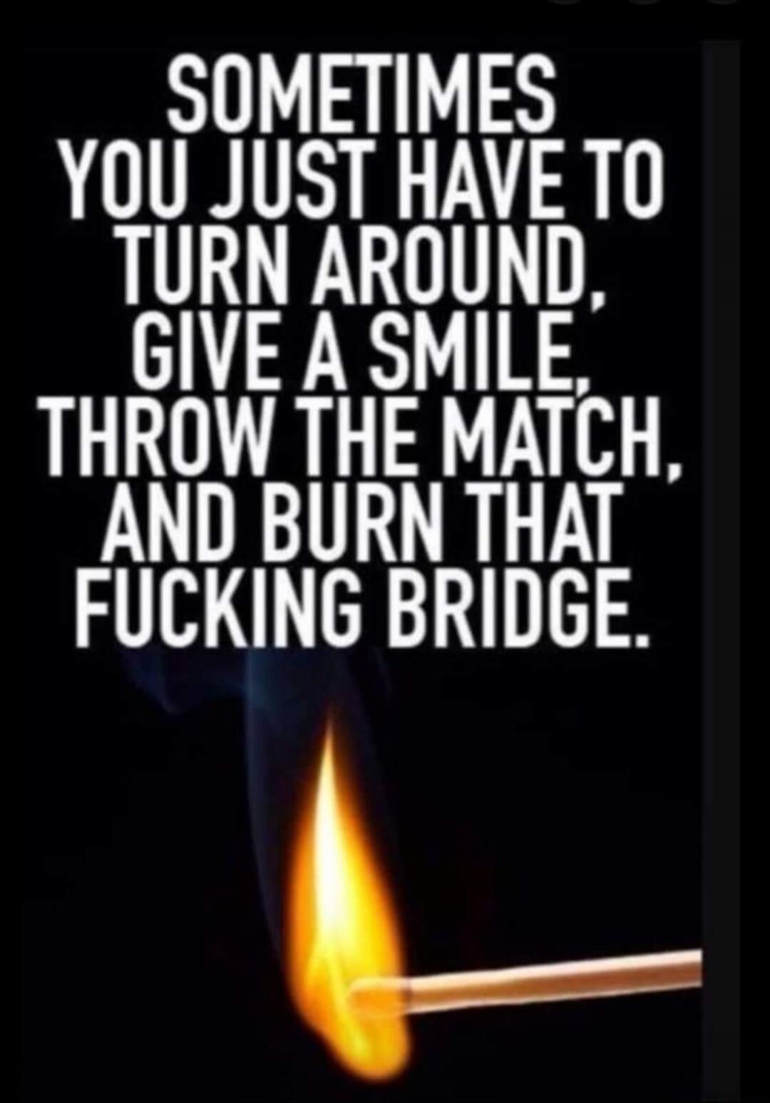 SOMETIMES YOU JUST HAVE TO TURN AROUND, GIVE A SMILE, THROW THE MATCH, AND BURN THAT FUCKING BRIDGE.