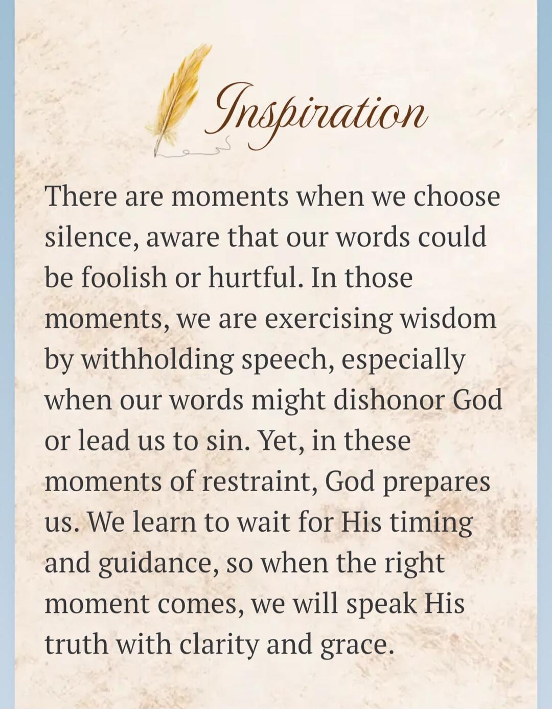 Inspiration
There are moments when we choose silence, aware that our words could be foolish or hurtful. In those moments, we are exercising wisdom by withholding speech, especially when our words might dishonor God or lead us to sin. Yet, in these moments of restraint, God prepares us. We learn to wait for His timing and guidance, so when the right