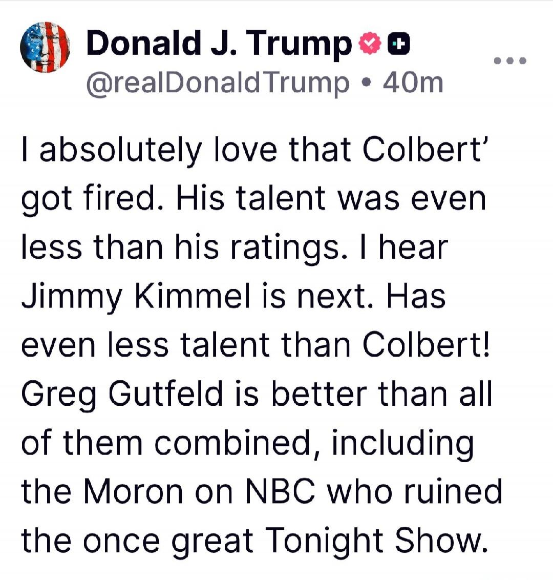 Donald J. Trump @realDonaldTrump • 40m
I absolutely love that Colbert' got fired. His talent was even less than his ratings. I hear Jimmy Kimmel is next. Has even less talent than Colbert! Greg Gutfeld is better than all of them combined, including the Moron on NBC who ruined the once great Tonight Show.