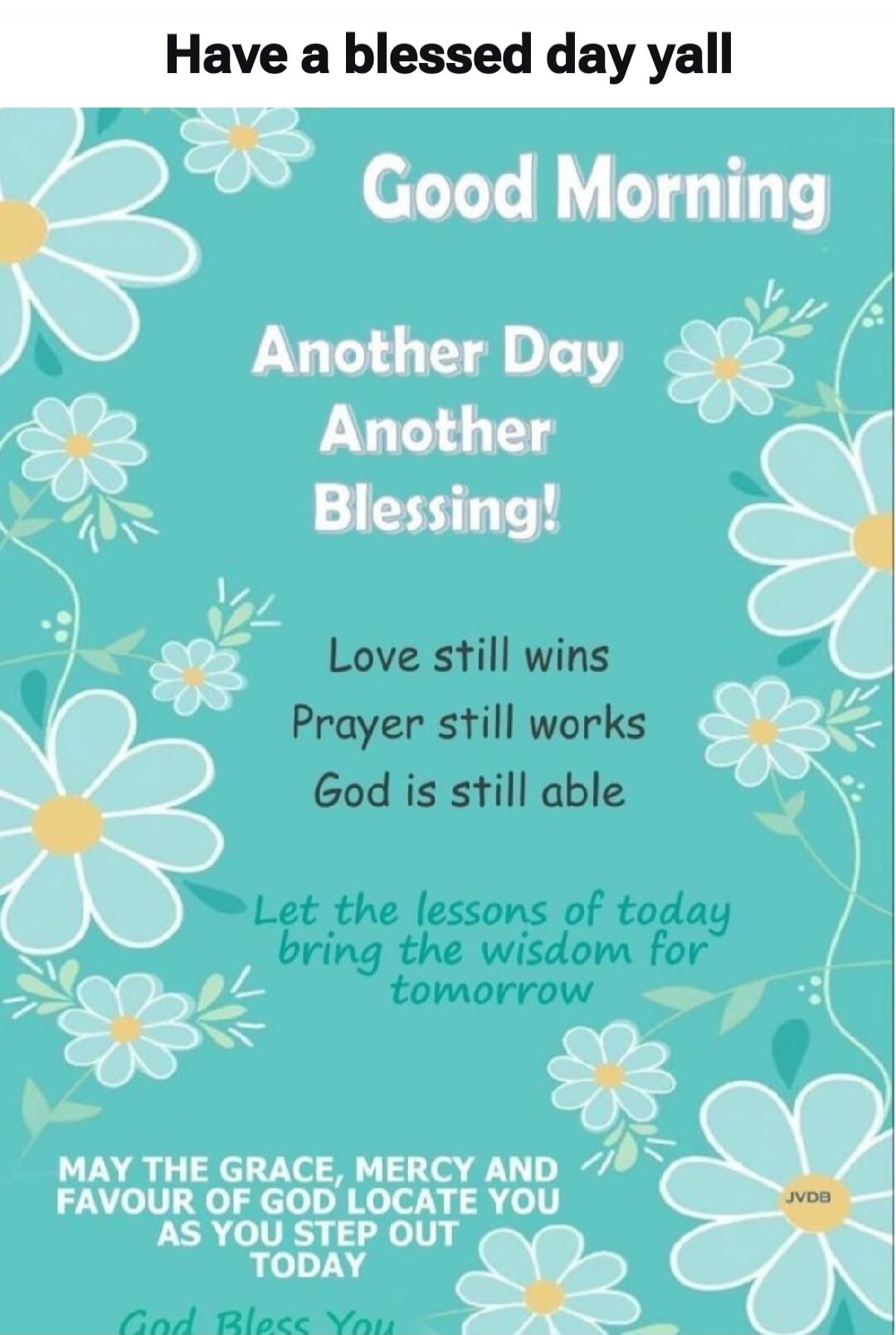 Have a blessed day yall Good Morning Another Day Another Blessing! Love still wins Prayer still works God is still able Let the lessons of today bring the wisdom for tomorrow MAY THE GRACE, MERCY AND FAVOUR OF GOD LOCATE YOU AS YOU STEP OUT TODAY God Bless You JVDB