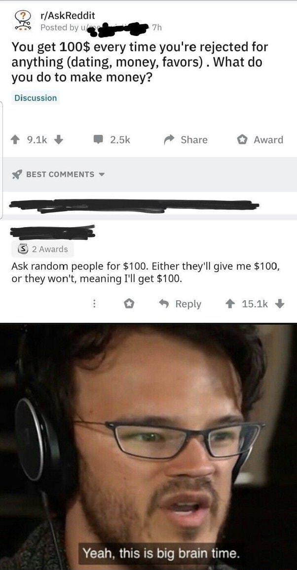 g rAskReddit S Posted 4 h You get 100 every time youre rejected for anything dating money favors What do you do to make money Discussion 4 921k W 25k Share Award BEST COMMENTS 2 Awards Ask random people for 100 Either theyll give me 100 or they wont meaning Ill get 100 o Reply 4 151 Yeah this is big brain time