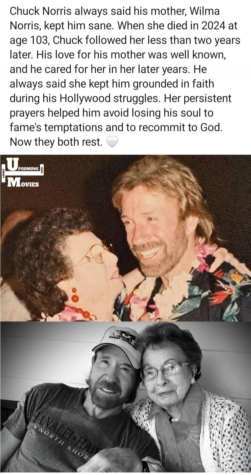 Chuck Norris always said his mother, Wilma Norris, kept him sane. When she died in 2024 at age 103, Chuck followed her less than two years later. His love for his mother was well known, and he cared for her in her later years. He always said she kept him grounded in faith during his Hollywood struggles. Her persistent prayers helped him avoid losin