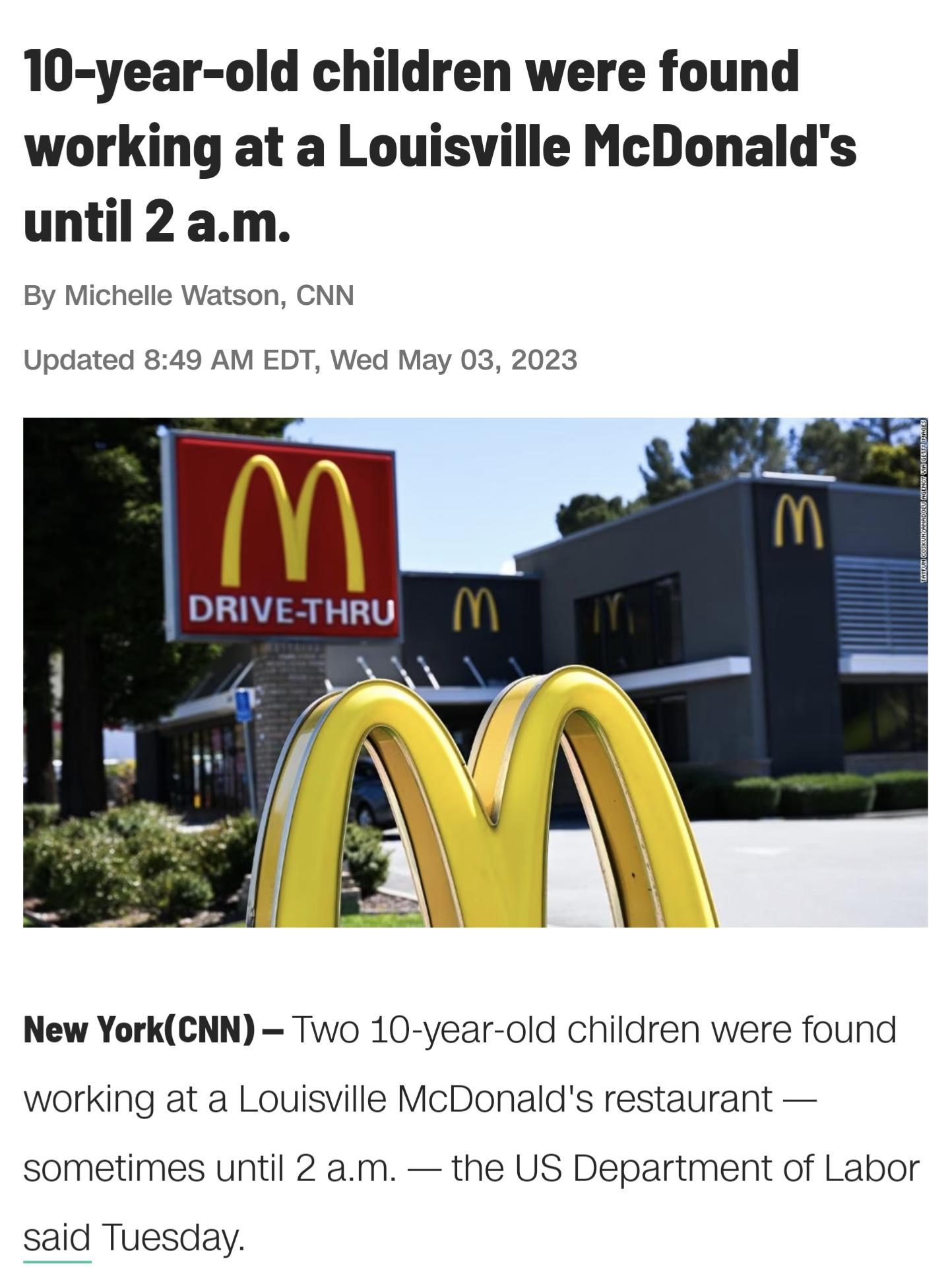 10 year old children were found working at a Louisville McDonalds until 2am By Michelle Watson CNN Updated 849 AM EDT Wed May 03 2023 New YorkCNN Two 10 year old children were found working at a Louisville McDonalds restaurant sometimes until 2 am the US Department of Labor said Tuesday