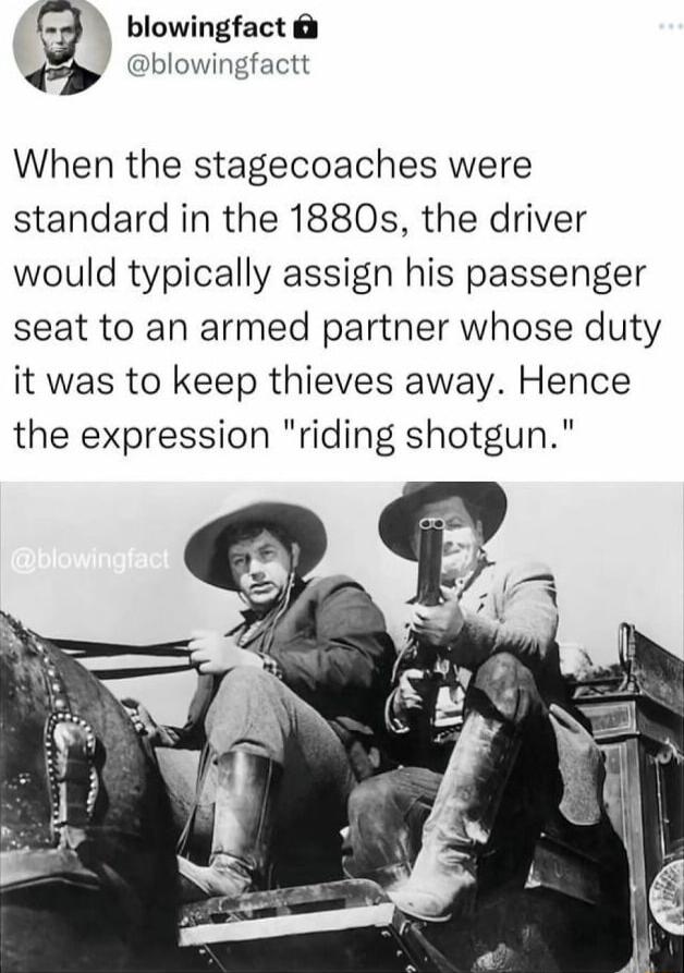 blowingfact blowingfactt When the stagecoaches were standard in the 1880s the driver would typically assign his passenger seat to an armed partner whose duty it was to keep thieves away Hence the expression riding shotgun