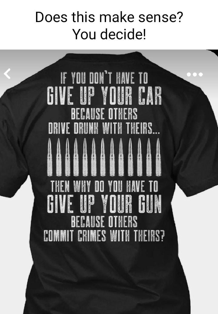 Does this make sense You decide IF YOU DONT HAVE 10 GIVE UP YOUR CAR BECAUSE OTHERS ORIVE DRUNH WITH THEIRS NI THEN WHY D0 YOU HAVE TO GIVE UP YOUR GUN BECAUSE OTHERS COMMIT CRIMES WITH THEIRS