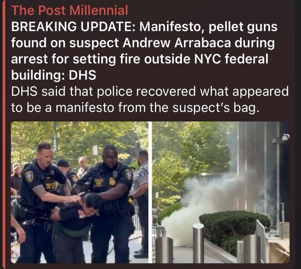 The Post Millennial BREAKING UPDATE: Manifesto, pellet guns found on suspect Andrew Arrabaca during arrest for setting fire outside NYC federal building: DHS DHS said that police recovered what appeared to be a manifesto from the suspect's bag.