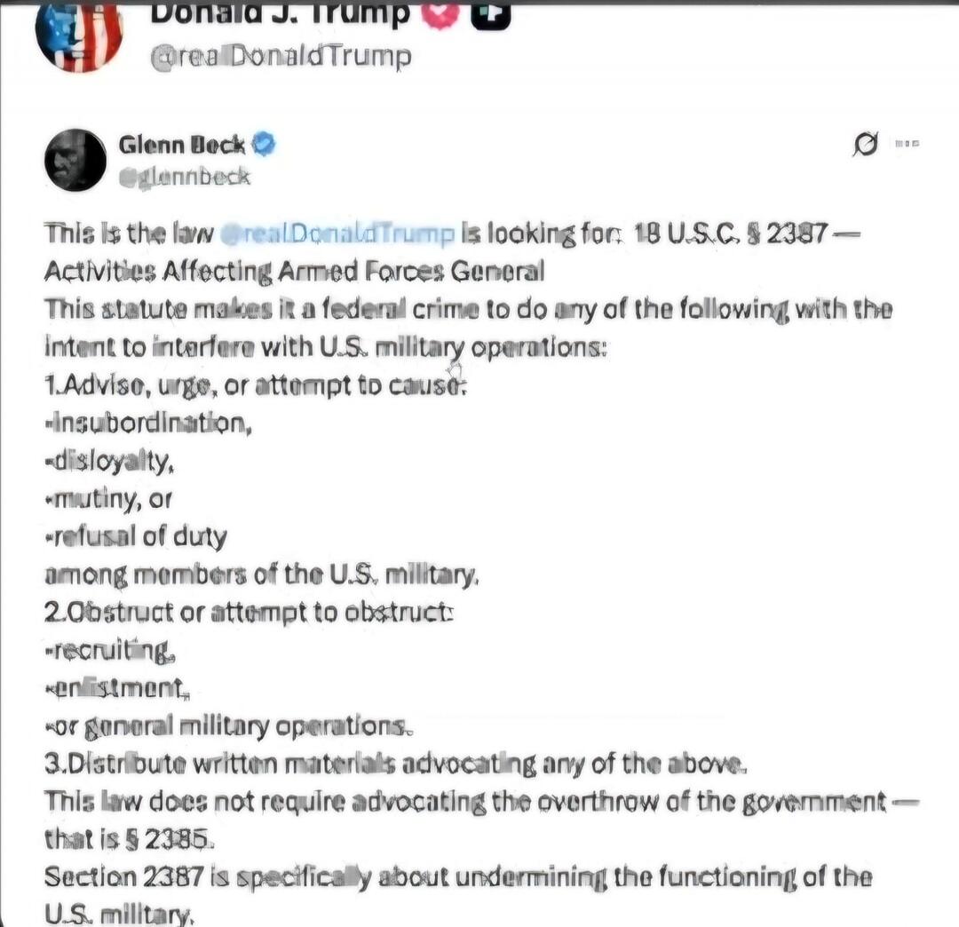 Donald J. Trump @realDonaldTrump
Glenn Beck @glennbeck
This is the law @realDonaldTrump is looking for: 18 U.S.C. § 2387 — Activities Affecting Armed Forces General
This statute makes it a federal crime to do any of the following with the intent to interfere with U.S. military operations:
1. Advise, urge, or attempt to cause:
• insubordination,
• d