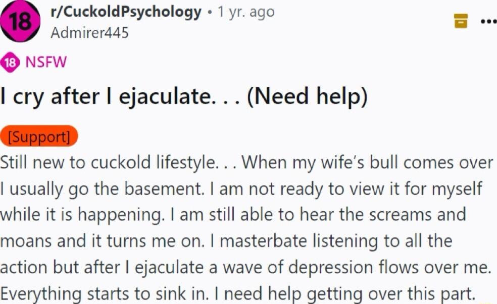 rCuckoldPsychology 1 yr ago Admirerd4s O nsew cry after ejaculate Need help il new to cuckold lifestyle When my wifes bull comes over usually go the basement am not ready to view it for myself while it is happening am still able to hear the screams and moans and it turns me on masterbate listening to all the action but after ejaculate a wave of depression flows over me Everything starts to sink in