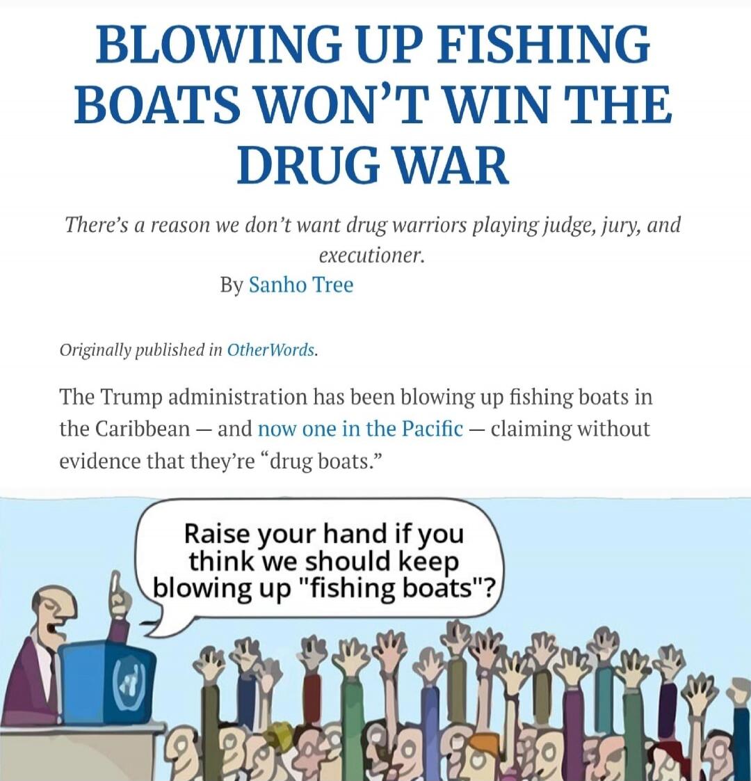 BLOWING UP FISHING BOATS WON'T WIN THE DRUG WAR

There's a reason we don't want drug warriors playing judge, jury, and executioner.

By Sanho Tree

Originally published in OtherWords.

The Trump administration has been blowing up fishing boats in the Caribbean – and now one in the Pacific – claiming without evidence that they're “drug boats.”

[Car