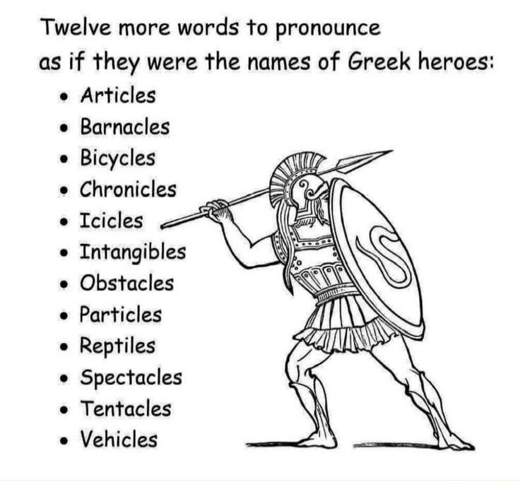 Twelve more words fo pronounce as if they were the names of Greek heroes o Articles Barnacles Bicycles Chronicles o Tcicles Intangibles Obstacles o Particles Reptiles Spectacles o Tentacles Vehicles