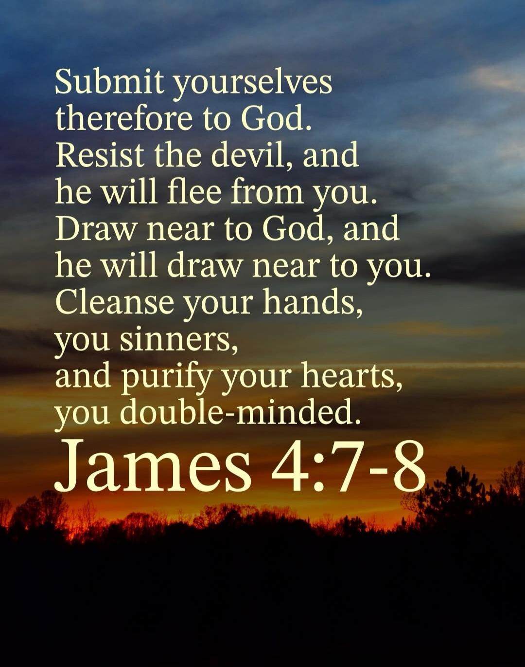 Submit yourselves therefore to God. Resist the devil, and he will flee from you. Draw near to God, and he will draw near to you. Cleanse your hands, ye sinners, and purify your hearts, ye double-minded. James 4:7-8