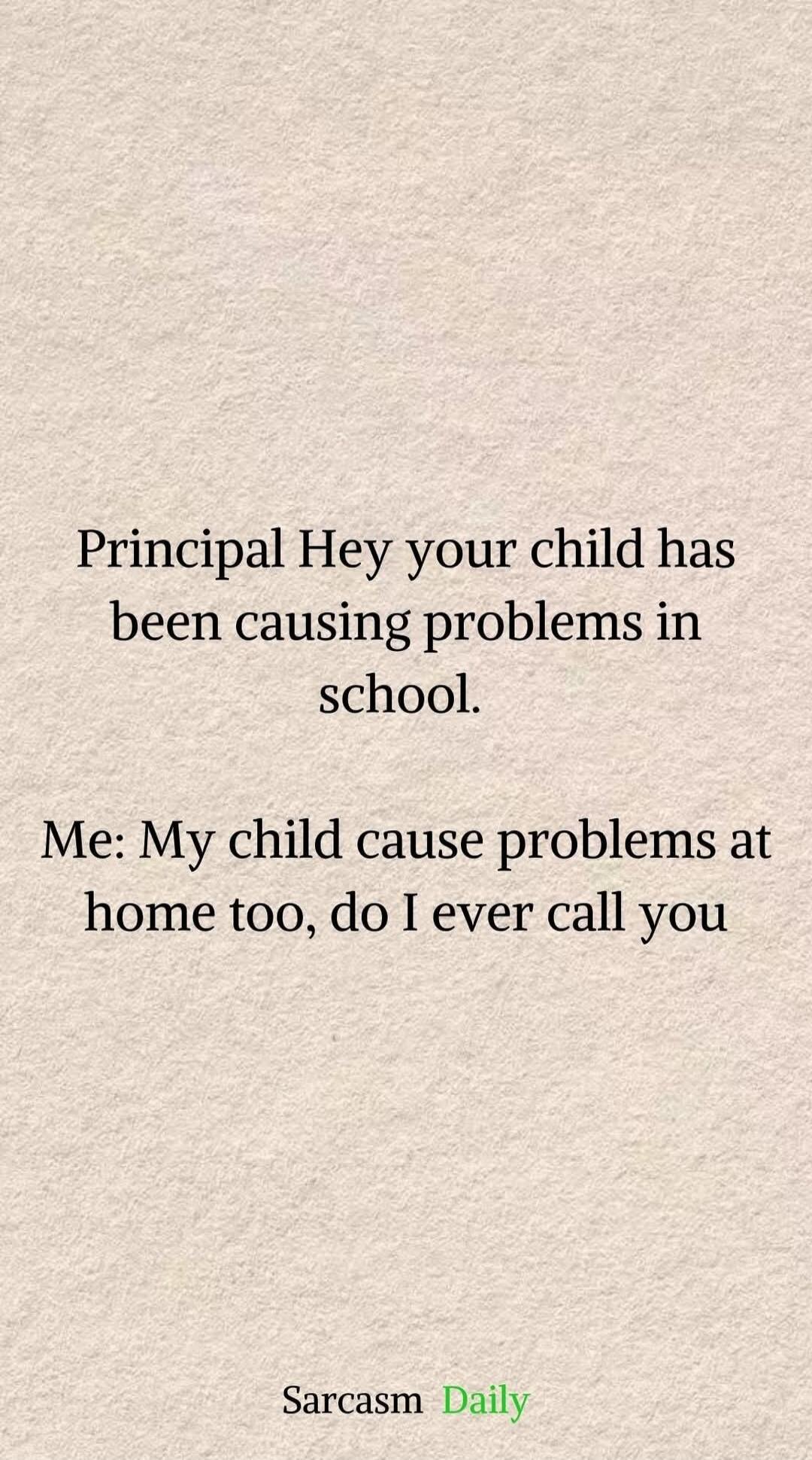 Principal Hey your child has been causing problems in school. Me: My child cause problems at home too, do I ever call you