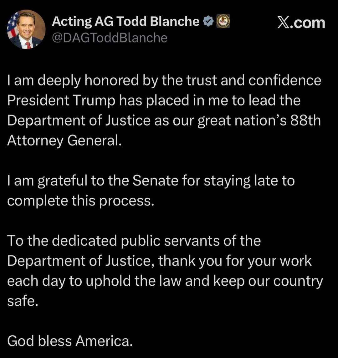 Acting AG Todd Blanche @DAGToddBlanche X.com I am deeply honored by the trust and confidence President Trump has placed in me to lead the Department of Justice as our great nation's 88th Attorney General. I am grateful to the Senate for staying late to complete this process. To the dedicated public servants of the Department of Justice, thank you f