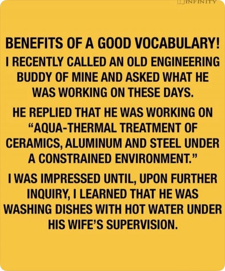BENEFITS OF A GOOD VOCABULARY!
I RECENTLY CALLED AN OLD ENGINEERING BUDDY OF MINE AND ASKED WHAT HE WAS WORKING ON THESE DAYS.
HE REPLIED THAT HE WAS WORKING ON
“AQUA-THERMAL TREATMENT OF CERAMICS, ALUMINUM AND STEEL UNDER A CONSTRAINED ENVIRONMENT.”
I WAS IMPRESSED UNTIL, UPON FURTHER INQUIRY, I LEARNED THAT HE WAS WASHING DISHES WITH HOT WATER UN
