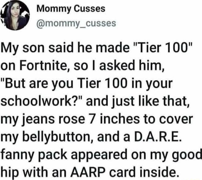 Mommy Cusses v mommy_cusses My son said he made Tier 100 on Fortnite so asked him But are you Tier 100 in your schoolwork and just like that my jeans rose 7 inches to cover my bellybutton and a DARE fanny pack appeared on my good hip with an AARP card inside