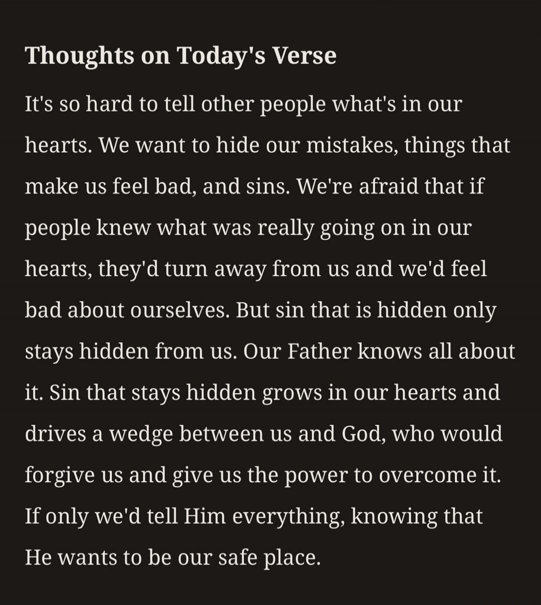 Thoughts on Today's Verse. It's so hard to tell other people what's in our hearts. We want to hide our mistakes, things that make us feel bad, and sins. We're afraid that if people knew what was really going on in our hearts, they'd turn away from us and we'd feel bad about ourselves. But sin that is hidden only stays hidden from us. Our Father kno