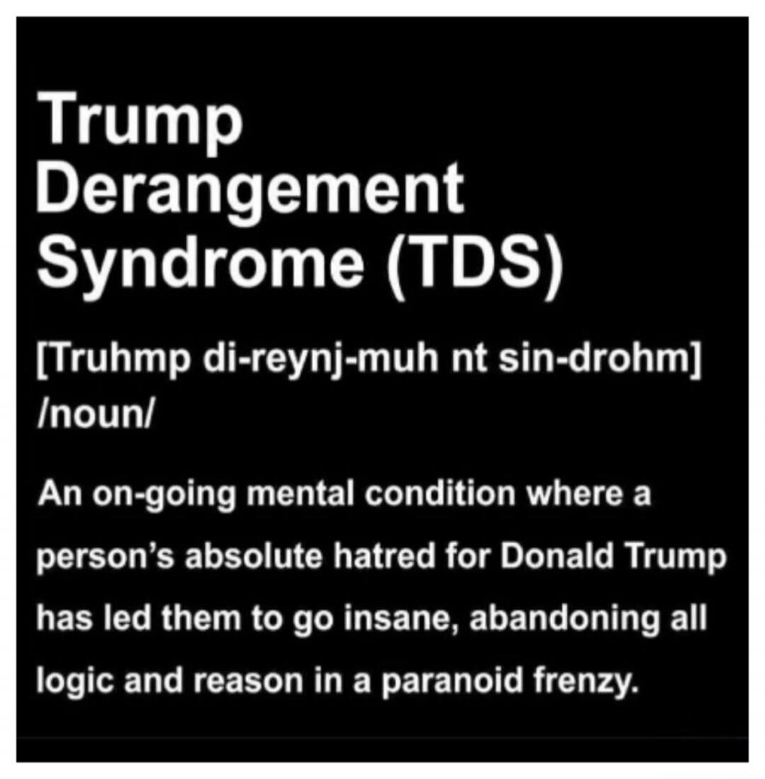 Trump Derangement Syndrome (TDS)
[Truhmp di-reynj-muh nt sin-drohm] /noun/
An on-going mental condition where a person’s absolute hatred for Donald Trump has led them to go insane, abandoning all logic and reason in a paranoid frenzy.