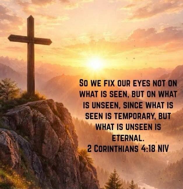 SO WE FIX OUR EYES NOT ON WHAT IS SEEN, BUT ON WHAT IS UNSEEN, SINCE WHAT IS SEEN IS TEMPORARY, BUT WHAT IS UNSEEN IS ETERNAL. 2 CORINTHIANS 4:18 NIV